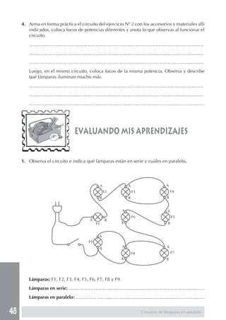 48 
4. Arma en forma práctica el circuito del ejercicio Nº 2 con los accesorios y materiales allí 
indicados, coloca focos de potencias diferentes y anota lo que observas al funcionar el 
circuito. 
……………………………………………………………………………………………...… 
……………………………………………………………………………………………...… 
……………………………………………………………………………….....................… 
Luego, en el mismo circuito, coloca focos de la misma potencia. Observa y describe 
qué lámparas iluminan mucho más. 
…………………………………………………………………………………………...…… 
……………………………………………………………………………………………...… 
………………………………………………………………………................................… 
evaluando mis aprendizajes 
1. Observa el circuito e indica qué lámparas están en serie y cuáles en paralelo. 
A 
B 
A 
B 
Lámparas: F1, F2, F3, F4, F5, F6, F7, F8 y F9. 
Lámparas en serie: ……………………………..................……………………………….. 
Lámparas en paralelo: …………. …………………........................................................ 
Circuitos de lámparas en paralelo 
A 
B 
A B 
A 
B 
A 
B 
A 
B A 
B 
A 
B 
F1 
F2 F3 F4 
F6 F5 
F8 F7 
F9 
 