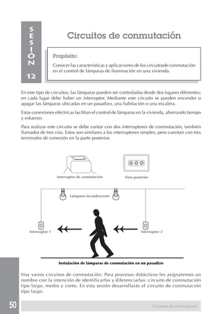 50 
Circuitos de conmutación 
Propósito: 
Conocer las características y aplicaciones de los circuitosde conmutación 
en el control de lámparas de iluminación en una vivienda. 
SESIÓN 
12 
En este tipo de circuitos, las lámparas pueden ser controladas desde dos lugares diferentes; 
en cada lugar debe haber un interruptor. Mediante este circuito se pueden encender o 
apagar las lámparas ubicadas en un pasadizo, una habitación o una escalera. 
Estas conexiones eléctricas facilitan el control de lámparas en la vivienda, ahorrando tiempo 
y esfuerzo. 
Para realizar este circuito se debe contar con dos interruptores de conmutación, también 
llamados de tres vías. Estos son similares a los interruptores simples, pero cuentan con tres 
terminales de conexión en la parte posterior. 
Hay varios circuitos de conmutación. Para procesos didácticos les asignaremos un 
nombre con la intención de identificarlos y diferenciarlos: circuito de conmutación 
tipo largo, medio y corto. En esta sesión desarrollarás el circuito de conmutación 
tipo largo. 
Circuitos de conmutación 
Interruptor de conmutación Vista posterior 
Lámparas incandescente 
Interruptor 1 Interruptor 2 
Instalación de lámparas de conmutación en un pasadizo 
 
