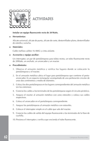 62 
actividades 
Instalar un equipo fluorescente recto de 20 Watts. 
■ Herramientas: 
Alicate universal, alicate de punta, alicate de corte, destornillador plano, destornillador 
de estrella y wincha. 
■ Materiales: 
Cable mellizo calibre 16 AWG y cinta aislante. 
■ Accesorios y equipo auxiliar: 
Un interruptor, un par de portalámparas para tubos rectos, un tubo fluorescente recto 
de 20Watts, un enchufe, un arrancador y un reactor. 
■ Procedimiento: 
1. Observa el armazón metálico y verifica los lugares donde se colocarán lo 
portalámparas y el reactor. 
2. En el armazón metálico ubica el lugar para portalámparas que contiene el porta-arrancador. 
Es un espacio rectangular acompañado de una perforación circular de 
unos dos centímetros y medio de diámetro. 
3. Coloca los dos portalámparas en los lugares correspondientes del armazón metálico 
(en los extremos). 
4. Conecta los cables a los terminales de los portalámparas según el circuito pictórico. 
5. Asegura el reactor al armazón metálico con unos estovoles y coloca sus cables 
respectivos. 
6. Coloca el arrancador en el portalámpara correspondiente. 
7. Asegura los portalámparas al armazón metálico con estovoles. 
8. Colocar el interruptor simple en el cable que sale del reactor. 
9. Conecta los cables de salida del equipo fluorescente a los terminales de la llave de 
cuchilla. 
10. Presiona el interruptor y verifica que encienda el tubo fluorescente. 
Lámparas fluorescentes 
 