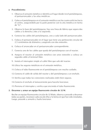 67 
■ Procedimiento: 
1. Observa el armazón metálico e identifica el lugar donde irá el portalámparas, 
el portaarrancador y las uñas metálicas. 
2. Coloca el portalámparas en el armazón metálico con los cuatro orificios hacia 
el centro, asegurándolo por la parte posterior con la uña metálica en forma 
de “U”. 
3. Observa la base del portalámparas; hay una línea de fábrica que separa dos 
cables a la derecha y dos a la izquierda. 
4. Conecta los cables del portalámparas, uno a cada lado del portaarrancador. 
5. Coloca el portaarrancador en el lugar que tiene una perforación circular de 
2.5 centímetros de diámetro y asegúralo con dos estovoles. 
6. Coloca el arrancador en el portaarrancador correspondiente. 
7. Conecta uno de los cables que queda del portalámparas con el reactor. 
8. Asegura el reactor al armazón metálico con unos estovoles y coloca un 
segundo cable al terminal libre. 
9. Instala el interruptor simple al cable libre que sale del reactor. 
10.Ubica los seguros metálicos en el armazón metálico. 
11.Coloca el tubo fluorescente en el portalámparas con mucho cuidado. 
12.Conecta el cable de salida del reactor y del portalámparas a un enchufe. 
13.Verifica que todas las conexiones realizadas estén bien seguras. 
14.Conecta el enchufe al tomacorriente para hacerlo funcionar. 
15.Presiona el interruptor y verifica que encienda el tubo fluorescente. 
2. Desarmar y armar un equipo fluorescente circular de 32 W. 
Recibe un equipo fluorescente circular de 32 Watts, observa y procede a desarmar 
todas sus partes, reconoce cada una de ellas y la forma en que han sido instaladas. 
Luego, procede a armarlo y hazlo funcionar. 
Lámparas fluorescentes circulares 
 