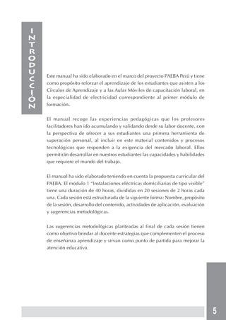 5 
Este manual ha sido elaborado en el marco del proyecto PAEBA Perú y tiene 
como propósito reforzar el aprendizaje de los estudiantes que asisten a los 
Círculos de Aprendizaje y a las Aulas Móviles de capacitación laboral, en 
la especialidad de electricidad correspondiente al primer módulo de 
formación. 
El manual recoge las experiencias pedagógicas que los profesores 
facilitadores han ido acumulando y validando desde su labor docente, con 
la perspectiva de ofrecer a sus estudiantes una primera herramienta de 
superación personal, al incluir en este material contenidos y procesos 
tecnológicos que responden a la exigencia del mercado laboral. Ellos 
permitirán desarrollar en nuestros estudiantes las capacidades y habilidades 
que requiere el mundo del trabajo. 
El manual ha sido elaborado teniendo en cuenta la propuesta curricular del 
PAEBA. El módulo 1 “Instalaciones eléctricas domiciliarias de tipo visible” 
tiene una duración de 40 horas, divididas en 20 sesiones de 2 horas cada 
una. Cada sesión está estructurada de la siguiente forma: Nombre, propósito 
de la sesión, desarrollo del contenido, actividades de aplicación, evaluación 
y sugerencias metodológicas. 
Las sugerencias metodológicas planteadas al final de cada sesión tienen 
como objetivo brindar al docente estrategias que complementen el proceso 
de enseñanza aprendizaje y sirvan como punto de partida para mejorar la 
atención educativa. 
INTRODUCCIóN 
 