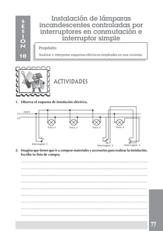 77 
Instalación de lámparas 
incandescentes controladas por 
interruptores en conmutación e 
interruptor simple 
Propósito: 
Analizar e interpretar esquemas eléctricos empleados en una vivienda. 
SESIÓN 
18 
actividades 
1. Observa el esquema de instalación eléctrica. 
220 V 
2. Imagina que tienes que ir a comprar materiales y accesorios para realizar la instalación. 
Escribe tu lista de compra. 
………………............................................................................................…………….. 
………………............................................................................................…………….. 
………………............................................................................................…………….. 
………………............................................................................................…………….. 
………………............................................................................................…………….. 
………………............................................................................................…………….. 
………………............................................................................................…………….. 
………………............................................................................................…………….. 
………………............................................................................................…………….. 
L1 
L2 
Foco 1 Foco 2 Foco 3 Foco 4 
Interruptor 1 Interruptor 2 Interruptor 3 
 