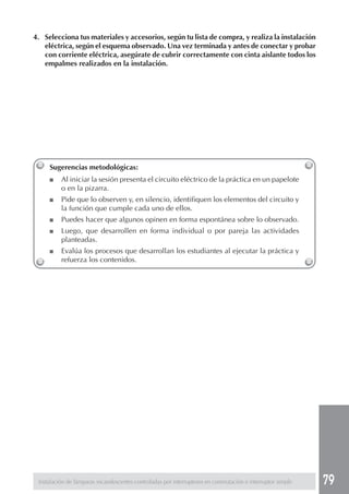 79 
4. Selecciona tus materiales y accesorios, según tu lista de compra, y realiza la instalación 
eléctrica, según el esquema observado. Una vez terminada y antes de conectar y probar 
con corriente eléctrica, asegúrate de cubrir correctamente con cinta aislante todos los 
empalmes realizados en la instalación. 
Sugerencias metodológicas: 
■ Al iniciar la sesión presenta el circuito eléctrico de la práctica en un papelote 
o en la pizarra. 
■ Pide que lo observen y, en silencio, identifiquen los elementos del circuito y 
la función que cumple cada uno de ellos. 
■ Puedes hacer que algunos opinen en forma espontánea sobre lo observado. 
■ Luego, que desarrollen en forma individual o por pareja las actividades 
planteadas. 
■ Evalúa los procesos que desarrollan los estudiantes al ejecutar la práctica y 
refuerza los contenidos. 
Instalación de lámparas incandescentes controladas por interruptores en conmutación e interruptor simple 
 