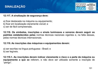 101
12.117. A sinalização de segurança deve:
a) ficar destacada na máquina ou equipamento;
b) ficar em localização claramente visível; e
c) ser de fácil compreensão.
12.118. Os símbolos, inscrições e sinais luminosos e sonoros devem seguir os
padrões estabelecidos pelas normas técnicas nacionais vigentes e, na falta dessas,
pelas normas técnicas internacionais.
12.119. As inscrições das máquinas e equipamentos devem:
a) ser escritas na língua portuguesa - Brasil; e
b) ser legíveis.
12.119.1. As inscrições devem indicar claramente o risco e a parte da máquina ou
equipamento a que se referem, e não deve ser utilizada somente a inscrição de
“perigo”.
SINALIZAÇÃO
 