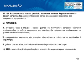 103
12.122. Exceto quando houver previsão em outras Normas Regulamentadoras,
devem ser adotadas as seguintes cores para a sinalização de segurança das
máquinas e equipamentos:
a) AMARELO:
1. proteções fixas e móveis - exceto quando os movimentos perigosos estiverem
enclausurados na própria carenagem ou estrutura da máquina ou equipamento, ou
quando tecnicamente inviável;
2. componentes mecânicos de retenção, dispositivos e outras partes destinadas à
segurança;
3. gaiolas das escadas, corrimãos e sistemas de guarda-corpo e rodapé.
b) AZUL: comunicação de paralisação e bloqueio de segurança para manutenção.
SINALIZAÇÃO
 
