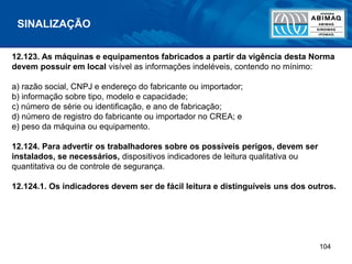 104
12.123. As máquinas e equipamentos fabricados a partir da vigência desta Norma
devem possuir em local visível as informações indeléveis, contendo no mínimo:
a) razão social, CNPJ e endereço do fabricante ou importador;
b) informação sobre tipo, modelo e capacidade;
c) número de série ou identificação, e ano de fabricação;
d) número de registro do fabricante ou importador no CREA; e
e) peso da máquina ou equipamento.
12.124. Para advertir os trabalhadores sobre os possíveis perigos, devem ser
instalados, se necessários, dispositivos indicadores de leitura qualitativa ou
quantitativa ou de controle de segurança.
12.124.1. Os indicadores devem ser de fácil leitura e distinguíveis uns dos outros.
SINALIZAÇÃO
 
