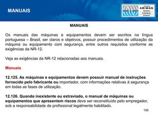 106
MANUAIS
MANUAIS
Os manuais das máquinas e equipamentos devem ser escritos na língua
portuguesa – Brasil, ser claros e objetivos, possuir procedimentos de utilização da
máquina ou equipamento com segurança, entre outros requisitos conforme as
exigências da NR-12.
Veja as exigências da NR-12 relacionadas aos manuais.
Manuais
12.125. As máquinas e equipamentos devem possuir manual de instruções
fornecido pelo fabricante ou importador, com informações relativas à segurança
em todas as fases de utilização.
12.126. Quando inexistente ou extraviado, o manual de máquinas ou
equipamentos que apresentem riscos deve ser reconstituído pelo empregador,
sob a responsabilidade de profissional legalmente habilitado.
 
