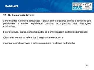 107
12.127. Os manuais devem:
a)ser escritos na língua portuguesa - Brasil, com caracteres de tipo e tamanho que
possibilitem a melhor legibilidade possível, acompanhado das ilustrações
explicativas;
b)ser objetivos, claros, sem ambiguidades e em linguagem de fácil compreensão;
c)ter sinais ou avisos referentes à segurança realçados; e
d)permanecer disponíveis a todos os usuários nos locais de trabalho.
MANUAIS
 