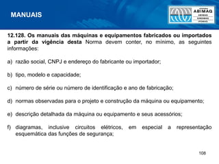 108
12.128. Os manuais das máquinas e equipamentos fabricados ou importados
a partir da vigência desta Norma devem conter, no mínimo, as seguintes
informações:
a) razão social, CNPJ e endereço do fabricante ou importador;
b) tipo, modelo e capacidade;
c) número de série ou número de identificação e ano de fabricação;
d) normas observadas para o projeto e construção da máquina ou equipamento;
e) descrição detalhada da máquina ou equipamento e seus acessórios;
f) diagramas, inclusive circuitos elétricos, em especial a representação
esquemática das funções de segurança;
MANUAIS
 