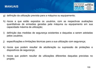109
g) definição da utilização prevista para a máquina ou equipamento;
h) riscos a que estão expostos os usuários, com as respectivas avaliações
quantitativas de emissões geradas pela máquina ou equipamento em sua
capacidade máxima de utilização;
i) definição das medidas de segurança existentes e daquelas a serem adotadas
pelos usuários;
j) especificações e limitações técnicas para a sua utilização com segurança;
k) riscos que podem resultar de adulteração ou supressão de proteções e
dispositivos de segurança;
l) riscos que podem resultar de utilizações diferentes daquelas previstas no
projeto;
MANUAIS
 