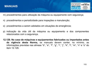 110
m) procedimentos para utilização da máquina ou equipamento com segurança;
n) procedimentos e periodicidade para inspeções e manutenção;
o) procedimentos a serem adotados em situações de emergência;
p) indicação da vida útil da máquina ou equipamento e dos componentes
relacionados com a segurança.
12.129. No caso de máquinas e equipamentos fabricados ou importados antes
da vigência desta Norma, os manuais devem conter, no mínimo, as
informações previstas nas alíneas “b”, “e”, “f”, “g”, “i”, “j”, “k", “l”, “m”, “n” e “o” do
item 12.128.
MANUAIS
 