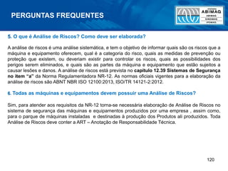 120
PERGUNTAS FREQUENTES
5. O que é Análise de Riscos? Como deve ser elaborada?
A análise de riscos é uma análise sistemática, e tem o objetivo de informar quais são os riscos que a
máquina e equipamento oferecem, qual é a categoria do risco, quais as medidas de prevenção ou
proteção que existem, ou deveriam existir para controlar os riscos, quais as possibilidades dos
perigos serem eliminados, e quais são as partes da máquina e equipamento que estão sujeitos a
causar lesões e danos. A análise de riscos está prevista no capítulo 12.39 Sistemas de Segurança
no item “a” da Norma Regulamentadora NR-12. As normas oficiais vigentes para a elaboração da
análise de riscos são ABNT NBR ISO 12100:2013, ISO/TR 14121-2:2012.
6. Todas as máquinas e equipamentos devem possuir uma Análise de Riscos?
Sim, para atender aos requisitos da NR-12 torna-se necessária elaboração de Análise de Riscos no
sistema de segurança das máquinas e equipamentos produzidos por uma empresa , assim como,
para o parque de máquinas instaladas e destinadas à produção dos Produtos ali produzidos. Toda
Análise de Riscos deve conter a ART – Anotação de Responsabilidade Técnica.
 
