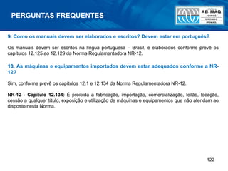 122
9. Como os manuais devem ser elaborados e escritos? Devem estar em português?
Os manuais devem ser escritos na língua portuguesa – Brasil, e elaborados conforme prevê os
capítulos 12.125 ao 12.129 da Norma Regulamentadora NR-12.
10. As máquinas e equipamentos importados devem estar adequados conforme a NR-
12?
Sim, conforme prevê os capítulos 12.1 e 12.134 da Norma Regulamentadora NR-12.
NR-12 - Capítulo 12.134: É proibida a fabricação, importação, comercialização, leilão, locação,
cessão a qualquer título, exposição e utilização de máquinas e equipamentos que não atendam ao
disposto nesta Norma.
PERGUNTAS FREQUENTES
 