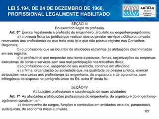127
SEÇÃO III
Do exercício ilegal da profissão
Art. 6º Exerce ilegalmente a profissão de engenheiro, arquiteto ou engenheiro-agrônomo:
a) a pessoa física ou jurídica que realizar atos ou prestar serviços público ou privado
reservados aos profissionais de que trata esta lei e que não possua registro nos Conselhos
Regionais;
b) o profissional que se incumbir de atividades estranhas às atribuições discriminadas
em seu registro;
c) o profissional que emprestar seu nome a pessoas, firmas, organizações ou empresas
executoras de obras e serviços sem sua real participação nos trabalhos delas;
d) o profissional que, suspenso de seu exercício, continue em atividade;
e) a firma, organização ou sociedade que, na qualidade de pessoa jurídica, exercer
atribuições reservadas aos profissionais da engenharia, da arquitetura e da agronomia, com
infringência do disposto no parágrafo único do Ed. extra 8º desta lei.
SEÇÃO IV
Atribuições profissionais e coordenação de suas atividades
Art. 7º As atividades e atribuições profissionais do engenheiro, do arquiteto e do engenheiro-
agrônomo consistem em:
a) desempenho de cargos, funções e comissões em entidades estatais, paraestatais,
autárquicas, de economia mista e privada;
LEI 5.194, DE 24 DE DEZEMBRO DE 1966,
PROFISSIONAL LEGALMENTE HABILITADO
 