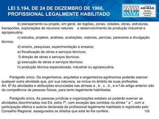 128
b) planejamento ou projeto, em geral, de regiões, zonas, cidades, obras, estruturas,
transportes, explorações de recursos naturais e desenvolvimento da produção industrial e
agropecuária;
c) estudos, projetos, análises, avaliações, vistorias, perícias, pareceres e divulgação
técnica;
d) ensino, pesquisas, experimentação e ensaios;
e) fiscalização de obras e serviços técnicos;
f) direção de obras e serviços técnicos;
g) execução de obras e serviços técnicos;
h) produção técnica especializada, industrial ou agropecuária.
Parágrafo único. Os engenheiros, arquitetos e engenheiros-agrônomos poderão exercer
qualquer outra atividade que, por sua natureza, se inclua no âmbito de suas profissões.
Art. 8º As atividades e atribuições enunciadas nas alíneas a , b , c , d , e e f do artigo anterior são
da competência de pessoas físicas, para tanto legalmente habilitadas.
Parágrafo único. As pessoas jurídicas e organizações estatais só poderão exercer as
atividades discriminadas nos Ed. extra 7º, com exceção das contidas na alínea " a ", com a
participação efetiva e autoria declarada de profissional legalmente habilitado e registrado pelo
Conselho Regional, assegurados os direitos que esta lei lhe confere.
LEI 5.194, DE 24 DE DEZEMBRO DE 1966,
PROFISSIONAL LEGALMENTE HABILITADO
 