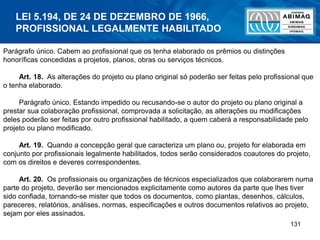 131
Parágrafo único. Cabem ao profissional que os tenha elaborado os prêmios ou distinções
honoríficas concedidas a projetos, planos, obras ou serviços técnicos.
Art. 18. As alterações do projeto ou plano original só poderão ser feitas pelo profissional que
o tenha elaborado.
Parágrafo único. Estando impedido ou recusando-se o autor do projeto ou plano original a
prestar sua colaboração profissional, comprovada a solicitação, as alterações ou modificações
deles poderão ser feitas por outro profissional habilitado, a quem caberá a responsabilidade pelo
projeto ou plano modificado.
Art. 19. Quando a concepção geral que caracteriza um plano ou, projeto for elaborada em
conjunto por profissionais legalmente habilitados, todos serão considerados coautores do projeto,
com os direitos e deveres correspondentes.
Art. 20. Os profissionais ou organizações de técnicos especializados que colaborarem numa
parte do projeto, deverão ser mencionados explicitamente como autores da parte que lhes tiver
sido confiada, tornando-se mister que todos os documentos, como plantas, desenhos, cálculos,
pareceres, relatórios, análises, normas, especificações e outros documentos relativos ao projeto,
sejam por eles assinados.
LEI 5.194, DE 24 DE DEZEMBRO DE 1966,
PROFISSIONAL LEGALMENTE HABILITADO
 