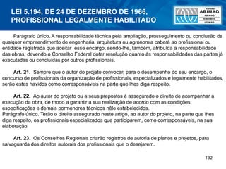 132
Parágrafo único. A responsabilidade técnica pela ampliação, prosseguimento ou conclusão de
qualquer empreendimento de engenharia, arquitetura ou agronomia caberá ao profissional ou
entidade registrada que aceitar esse encargo, sendo-lhe, também, atribuída a responsabilidade
das obras, devendo o Conselho Federal dotar resolução quanto às responsabilidades das partes já
executadas ou concluídas por outros profissionais.
Art. 21. Sempre que o autor do projeto convocar, para o desempenho do seu encargo, o
concurso de profissionais da organização de profissionais, especializados e legalmente habilitados,
serão estes havidos como corresponsáveis na parte que lhes diga respeito.
Art. 22. Ao autor do projeto ou a seus prepostos é assegurado o direito de acompanhar a
execução da obra, de modo a garantir a sua realização de acordo com as condições,
especificações e demais pormenores técnicos nêle estabelecidos.
Parágrafo único. Terão o direito assegurado neste artigo, ao autor do projeto, na parte que lhes
diga respeito, os profissionais especializados que participarem, como corresponsáveis, na sua
elaboração.
Art. 23. Os Conselhos Regionais criarão registros de autoria de planos e projetos, para
salvaguarda dos direitos autorais dos profissionais que o desejarem.
LEI 5.194, DE 24 DE DEZEMBRO DE 1966,
PROFISSIONAL LEGALMENTE HABILITADO
 
