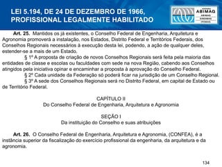 134
Art. 25. Mantidos os já existentes, o Conselho Federal de Engenharia, Arquitetura e
Agronomia promoverá a instalação, nos Estados, Distrito Federal e Territórios Federais, dos
Conselhos Regionais necessários à execução desta lei, podendo, a ação de qualquer deles,
estender-se a mais de um Estado.
§ 1º A proposta de criação de novos Conselhos Regionais será feita pela maioria das
entidades de classe e escolas ou faculdades com sede na nova Região, cabendo aos Conselhos
atingidos pela iniciativa opinar e encaminhar a proposta à aprovação do Conselho Federal.
§ 2º Cada unidade da Federação só poderá ficar na jurisdição de um Conselho Regional.
§ 3º A sede dos Conselhos Regionais será no Distrito Federal, em capital de Estado ou
de Território Federal.
CAPÍTULO II
Do Conselho Federal de Engenharia, Arquitetura e Agronomia
SEÇÃO I
Da instituição do Conselho e suas atribuições
Art. 26. O Conselho Federal de Engenharia, Arquitetura e Agronomia, (CONFEA), é a
instância superior da fiscalização do exercício profissional da engenharia, da arquitetura e da
agronomia.
LEI 5.194, DE 24 DE DEZEMBRO DE 1966,
PROFISSIONAL LEGALMENTE HABILITADO
 