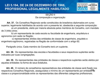 144
SEÇÃO II
Da composição e organização
Art. 37. Os Conselhos Regionais serão constituídos de brasileiros diplomados em curso
superior, legalmente habilitados de acordo com a presente lei, obedecida a seguinte composição:
a) um presidente, eleito por maioria absoluta pelos membros do Conselho, com mandato
de 3 (três) anos;
b) um representante de cada escola ou faculdade de engenharia, arquitetura e
agronomia com sede na Região;
c) representantes diretos das entidades de classe de engenheiro, arquiteto e
engenheiro-agrônomo, registradas na Região de conformidade com o artigo 62.
Parágrafo único. Cada membro do Conselho terá um suplente.
Art. 38. Os representantes das escolas e faculdades e seus respectivos suplentes serão
indicados por suas congregações.
Art. 39. Os representantes das entidades de classe e respectivos suplentes serão eleitos por
aquelas entidades na forma de seus Estatutos.
Art. 40. O número de conselheiros representativos das entidades de classe será fixado nos
respectivos Conselhos Regionais, assegurados o mínimo de um representante por entidade de
classe e a proporcionalidade entre os representantes das diferentes categorias profissionais.
LEI 5.194, DE 24 DE DEZEMBRO DE 1966,
PROFISSIONAL LEGALMENTE HABILITADO
 