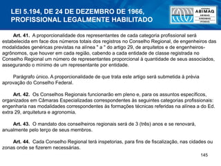145
Art. 41. A proporcionalidade dos representantes de cada categoria profissional será
estabelecida em face dos números totais dos registros no Conselho Regional, de engenheiros das
modalidades genéricas previstas na alínea " a " do artigo 29, de arquitetos e de engenheiros-
agrônomos, que houver em cada região, cabendo a cada entidade de classe registrada no
Conselho Regional um número de representantes proporcional à quantidade de seus associados,
assegurando o mínimo de um representante por entidade.
Parágrafo único. A proporcionalidade de que trata este artigo será submetida à prévia
aprovação do Conselho Federal.
Art. 42. Os Conselhos Regionais funcionarão em pleno e, para os assuntos específicos,
organizados em Câmaras Especializadas correspondentes às seguintes categorias profissionais:
engenharia nas modalidades correspondentes às formações técnicas referidas na alínea a do Ed.
extra 29, arquitetura e agronomia.
Art. 43. O mandato dos conselheiros regionais será de 3 (três) anos e se renovará,
anualmente pelo terço de seus membros.
Art. 44. Cada Conselho Regional terá inspetorias, para fins de fiscalização, nas cidades ou
zonas onde se fizerem necessárias.
LEI 5.194, DE 24 DE DEZEMBRO DE 1966,
PROFISSIONAL LEGALMENTE HABILITADO
 