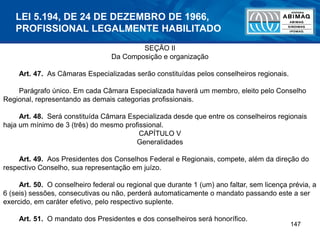 147
SEÇÃO II
Da Composição e organização
Art. 47. As Câmaras Especializadas serão constituídas pelos conselheiros regionais.
Parágrafo único. Em cada Câmara Especializada haverá um membro, eleito pelo Conselho
Regional, representando as demais categorias profissionais.
Art. 48. Será constituída Câmara Especializada desde que entre os conselheiros regionais
haja um mínimo de 3 (três) do mesmo profissional.
CAPÍTULO V
Generalidades
Art. 49. Aos Presidentes dos Conselhos Federal e Regionais, compete, além da direção do
respectivo Conselho, sua representação em juízo.
Art. 50. O conselheiro federal ou regional que durante 1 (um) ano faltar, sem licença prévia, a
6 (seis) sessões, consecutivas ou não, perderá automaticamente o mandato passando este a ser
exercido, em caráter efetivo, pelo respectivo suplente.
Art. 51. O mandato dos Presidentes e dos conselheiros será honorífico.
LEI 5.194, DE 24 DE DEZEMBRO DE 1966,
PROFISSIONAL LEGALMENTE HABILITADO
 