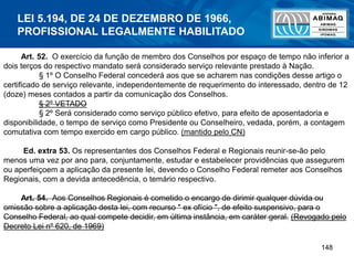 148
Art. 52. O exercício da função de membro dos Conselhos por espaço de tempo não inferior a
dois terços do respectivo mandato será considerado serviço relevante prestado à Nação.
§ 1º O Conselho Federal concederá aos que se acharem nas condições desse artigo o
certificado de serviço relevante, independentemente de requerimento do interessado, dentro de 12
(doze) meses contados a partir da comunicação dos Conselhos.
§ 2º VETADO
§ 2º Será considerado como serviço público efetivo, para efeito de aposentadoria e
disponibilidade, o tempo de serviço como Presidente ou Conselheiro, vedada, porém, a contagem
comutativa com tempo exercido em cargo público. (mantido pelo CN)
Ed. extra 53. Os representantes dos Conselhos Federal e Regionais reunir-se-ão pelo
menos uma vez por ano para, conjuntamente, estudar e estabelecer providências que assegurem
ou aperfeiçoem a aplicação da presente lei, devendo o Conselho Federal remeter aos Conselhos
Regionais, com a devida antecedência, o temário respectivo.
Art. 54. Aos Conselhos Regionais é cometido o encargo de dirimir qualquer dúvida ou
omissão sobre a aplicação desta lei, com recurso " ex ofício ", de efeito suspensivo, para o
Conselho Federal, ao qual compete decidir, em última instância, em caráter geral. (Revogado pelo
Decreto Lei nº 620, de 1969)
LEI 5.194, DE 24 DE DEZEMBRO DE 1966,
PROFISSIONAL LEGALMENTE HABILITADO
 
