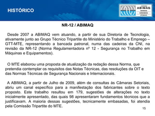 15
HISTÓRICO
NR-12 / ABIMAQ
Desde 2007 a ABIMAQ vem atuando, a partir de sua Diretoria de Tecnologia,
ativamente junto ao Grupo Técnico Tripartite do Ministério do Trabalho e Emprego –
GTT-MTE, representando a bancada patronal, numa das cadeiras da CNI, na
revisão da NR-12 (Norma Regulamentadora nº 12 - Segurança no Trabalho em
Máquinas e Equipamentos).
O MTE elaborou uma proposta de atualização da redação dessa Norma, que
pretendia contemplar os requisitos das Notas Técnicas, das resoluções da OIT e
das Normas Técnicas de Segurança Nacionais e Internacionais.
A ABIMAQ, a partir de Julho de 2009, além de consultas às Câmaras Setoriais,
abriu um canal específico para a manifestação dos fabricantes sobre o texto
proposto. Este trabalho resultou em 179, sugestões de alterações no texto
inicialmente apresentado, das quais 98 apresentaram fundamentos técnicos que a
justificavam. A maioria dessas sugestões, tecnicamente embasadas, foi atendia
pela Comissão Tripartite do MTE.
 