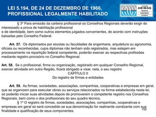 150
§ 3º Para emissão da carteira profissional os Conselhos Regionais deverão exigir do
interessado a prova de habilitação profissional
e de identidade, bem como outros elementos julgados convenientes, de acordo com instruções
baixadas pelo Conselho Federal.
Art. 57. Os diplomados por escolas ou faculdades de engenharia, arquitetura ou agronomia,
oficiais ou reconhecidas, cujos diplomas não tenham sido registrados, mas estejam em
processamento na repartição federal competente, poderão exercer as respectivas profissões
mediante registro provisório no Conselho Regional.
Art. 58. Se o profissional, firma ou organização, registrado em qualquer Conselho Regional,
exercer atividade em outra Região, ficará obrigado a visar, nela, o seu registro
CAPÍTULO II
Do registro de firmas e entidades
Art. 59. As firmas, sociedades, associações, companhias, cooperativas e empresas em geral,
que se organizem para executar obras ou serviços relacionados na forma estabelecida nesta lei,
só poderão iniciar suas atividades depois de promoverem o competente registro nos Conselhos
Regionais, bem como o dos profissionais do seu quadro técnico.
§ 1º O registro de firmas, sociedades, associações, companhias, cooperativas e
empresas em geral só será concedido se sua denominação for realmente condizente com sua
finalidade e qualificação de seus componentes.
LEI 5.194, DE 24 DE DEZEMBRO DE 1966,
PROFISSIONAL LEGALMENTE HABILITADO
 