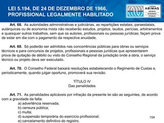 154
Art. 68. As autoridades administrativas e judiciárias, as repartições estatais, paraestatais,
autárquicas ou de economia mista não receberão estudos, projetos, laudos, perícias, arbitramentos
e quaisquer outros trabalhos, sem que os autores, profissionais ou pessoas jurídicas; façam prova
de estar em dia com o pagamento da respectiva anuidade.
Art. 69. Só poderão ser admitidos nas concorrências públicas para obras ou serviços
técnicos e para concursos de projetos, profissionais e pessoas jurídicas que apresentarem
prova de quitação de débito ou visto do Conselho Regional da jurisdição onde a obra, o serviço
técnico ou projeto deva ser executado.
Art. 70. O Conselho Federal baixará resoluções estabelecendo o Regimento de Custas e,
periodicamente, quando julgar oportuno, promoverá sua revisão.
TÍTULO IV
Das penalidades
Art. 71. As penalidades aplicáveis por infração da presente lei são as seguintes, de acordo
com a gravidade da falta:
a) advertência reservada;
b) censura pública;
c) multa;
d) suspensão temporária do exercício profissional;
e) cancelamento definitivo do registro.
LEI 5.194, DE 24 DE DEZEMBRO DE 1966,
PROFISSIONAL LEGALMENTE HABILITADO
 