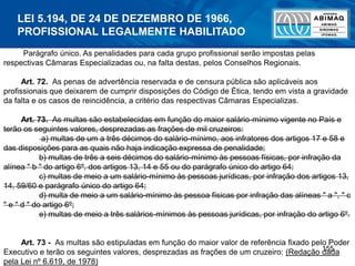 155
Parágrafo único. As penalidades para cada grupo profissional serão impostas pelas
respectivas Câmaras Especializadas ou, na falta destas, pelos Conselhos Regionais.
Art. 72. As penas de advertência reservada e de censura pública são aplicáveis aos
profissionais que deixarem de cumprir disposições do Código de Ética, tendo em vista a gravidade
da falta e os casos de reincidência, a critério das respectivas Câmaras Especializas.
Art. 73. As multas são estabelecidas em função do maior salário-mínimo vigente no País e
terão os seguintes valores, desprezadas as frações de mil cruzeiros:
a) multas de um a três décimos do salário-mínimo, aos infratores dos artigos 17 e 58 e
das disposições para as quais não haja indicação expressa de penalidade;
b) multas de três a seis décimos do salário-mínimo às pessoas físicas, por infração da
alínea " b " do artigo 6º, dos artigos 13, 14 e 55 ou do parágrafo único do artigo 64;
c) multas de meio a um salário-mínimo às pessoas jurídicas, por infração dos artigos 13,
14, 59/60 e parágrafo único do artigo 64;
d) multa de meio a um salário-mínimo às pessoa físicas por infração das alíneas " a ", " c
" e " d " do artigo 6º;
e) multas de meio a três salários-mínimos às pessoas jurídicas, por infração do artigo 6º.
Art. 73 - As multas são estipuladas em função do maior valor de referência fixado pelo Poder
Executivo e terão os seguintes valores, desprezadas as frações de um cruzeiro: (Redação dada
pela Lei nº 6.619, de 1978)
LEI 5.194, DE 24 DE DEZEMBRO DE 1966,
PROFISSIONAL LEGALMENTE HABILITADO
 