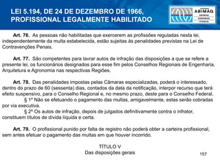 157
Art. 76. As pessoas não habilitadas que exercerem as profissões reguladas nesta lei,
independentemente da multa estabelecida, estão sujeitas às penalidades previstas na Lei de
Contravenções Penais.
Art. 77. São competentes para lavrar autos de infração das disposições a que se refere a
presente lei, os funcionários designados para esse fim pelos Conselhos Regionais de Engenharia,
Arquitetura e Agronomia nas respectivas Regiões.
Art. 78. Das penalidades impostas pelas Câmaras especializadas, poderá o interessado,
dentro do prazo de 60 (sessenta) dias, contados da data da notificação, interpor recurso que terá
efeito suspensivo, para o Conselho Regional e, no mesmo prazo, deste para o Conselho Federal.
§ 1º Não se efetuando o pagamento das multas, amigavelmente, estas serão cobradas
por via executiva.
§ 2º Os autos de infração, depois de julgados definitivamente contra o infrator,
constituem títulos de dívida líquida e certa.
Art. 79. O profissional punido por falta de registro não poderá obter a carteira profissional,
sem antes efetuar o pagamento das multas em que houver incorrido.
TÍTULO V
Das disposições gerais
LEI 5.194, DE 24 DE DEZEMBRO DE 1966,
PROFISSIONAL LEGALMENTE HABILITADO
 