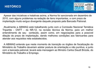 16
Apesar das iniciativas e tratativas acima, a Norma foi sancionada em dezembro de
2010, com alguns problemas na redação de itens importantes, e com prazo de
implantação muito exíguo divergente daquele proposto pela Bancado Patronal.
Atualmente a ABIMAQ está trabalhando junto com a Comissão Nacional Temática
Tripartite - CNTT - da NR-12, na revisão técnica da Norma, para um melhor
entendimento de seu conteúdo, assim como, em negociações para a possível
dilação do prazo de implantação, dando melhores condições aos fabricantes para
atender aos requisitos nela estabelecidos.
A ABIMAQ entende que neste momento de transição os órgãos de fiscalização do
Ministério do Trabalho deveriam adotar postura de orientação e não punitiva, e junto
com a bancada patronal, levará esta mensagem ao Ministro Carlos Daudt Brizola, do
Ministério do Trabalho e Emprego.
HISTÓRICO
 
