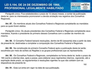 160
Parágrafo único. Fica estabelecidos o prazo de 12 (doze) meses, a contar da publicação
desta lei, para os interessados promoverem a devida anotação nos registros dos Conselhos
Regionais.
Art. 87. Os membros atuais dos Conselhos Federal e Regionais completarão os mandatos
para os quais foram eleitos.
Parágrafo único. Os atuais presidentes dos Conselhos Federal e Regionais completarão seus
mandatos, ficando o presidente do primeiro desses Conselhos com o caráter de membro do
mesmo.
Art. 88. O Conselho Federal baixará resoluções, dentro de 60 (sessenta) dias a partir da data
da presente lei, destinadas a completar a composição dos Conselhos Federal e Regionais.
Art. 89. Na constituição do primeiro Conselho Federal após a publicação desta lei serão
escolhidos por meio de sorteio as Regiões e os grupos profissionais que as representarão.
Art. 90. Os Conselhos Federal e Regionais, completados na forma desta lei, terão o prazo de
180 (cento e oitenta) dias, após a posse, para elaborar seus regimentos internos, vigorando, até a
expiração deste prazo, os regulamentos e resoluções vigentes no que não colidam com os
dispositivos da presente lei.
Art. 91. Esta Lei entra em vigor na data de sua publicação.
LEI 5.194, DE 24 DE DEZEMBRO DE 1966,
PROFISSIONAL LEGALMENTE HABILITADO
 