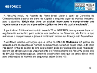 17
A ABIMAQ incluiu na Agenda do Plano Brasil Maior a partir do Conselho de
Competitividade Setorial de Bens de Capital a seguinte ação de Política Industrial
para o governo “Exigir dos bens de capital importados o cumprimento dos
regulamentos e normas a que estão sujeitos os bens de capital nacionais”.
A partir disso foi firmado convênio entre MTE e INMETRO para que esse faça um
regulamento específico para colocar em anuência no Siscomex, de forma a que
máquinas e equipamentos sujeitos à verificação entrem em Licença não Automática.
A ABIMAQ também conseguiu que a Linha do BNDES Moderniza BK possa ser
utilizada para adequação às Normas de Segurança. Detalhes dessa linha, e da linha
Progeren (linha de capital de giro que também pode ser usada para essa finalidade)
podem ser obtidos junto ao Departamento de Financiamento da ABIMAQ ou no sitio
do BNDES www.bndes.gov.br. Estamos trabalhando para que as taxas dessa linha
para adequação às Normas de Segurança sejam às do PSI.
HISTÓRICO
 