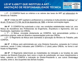 176
§ 2º - O CONFEA fixará os critérios e os valores das taxas da ART ad referendum do
Ministro do Trabalho
Art 3º A falta da ART sujeitará o profissional ou a empresa à multa prevista na alínea " a "
do art. 73 da Lei nº 5.194, de 24 de dezembro de 1966, e demais cominações legais.
Art 4º O CONFEA fica autorizado a criar, nas condições estabelecidas nesta Lei, uma
Mútua de Assistência dos Profissionais da Engenharia, Arquitetura e Agronomia, sob sua
fiscalização, registrados nos CREAs.
§ 1º - A Mútua, vinculada diretamente ao CONFEA, terá personalidade jurídica e
patrimônio próprios, sede em Brasília e representações junto aos CREAs.
§ 2º - O Regimento da Mútua será submetido à aprovação do Ministro do Trabalho, pelo
CONFEA.
Art 5º A Mútua será administrada por uma Diretoria Executiva, composta de 5 (cinco)
membros, sendo 3 (três) indicados pelo CONFEA e 2 (dois) pelos CREAs, na forma a ser
fixada no Regimento.
Art 6º O Regimento determinará as modalidades da indicação e as funções de cada
membro da Diretoria Executiva, bem como o modo de substituição, em seus impedimentos e
faltas, cabendo ao CONFEA a indicação do Diretor-Presidente e, aos outros Diretores a
escolha, entre si, dos ocupantes das demais funções.
LEI Nº 6.496/77 QUE INSTITUIU A ART -
ANOTAÇÃO DE RESPONSABILIDADE TÉCNICA
 