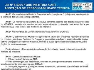 177
Art 7º Os mandatos da Diretoria Executiva terão duração de 3 (três) anos, sendo gratuito
o exercício das funções correspondentes.
Art 8º Os membros da Diretoria Executiva somente poderão ser destituídos por decisão
do CONFEA, tomada em reunião secreta, especialmente convocada para esse fim, e por
maioria de 2/3 (dois terços) dos membros do Plenário.
Art 9º Os membros da Diretoria tomarão posse perante o CONFEA.
Art 10 O patrimônio da Mútua será aplicado em títulos dos Governos Federal e Estaduais
ou por eles garantidos, Carteiras de Poupança, garantidas pelo Banco Nacional da Habitação
(BNH), Obrigações do Tesouro Nacional, imóveis e outras aplicações facultadas por lei, para
órgãos da mesma natureza.
Parágrafo único - Para aquisição e alienação de imóveis, haverá prévia autorização do
Ministro do Trabalho.
Art 11 Constituirão rendas da Mútua:
I - 1/5 (um quinto) da taxa de ART;
Il - uma contribuição dos associados, cobrada anual ou parceladamente e recolhida,
simultaneamente, com a devida aos CREAS;
III - doações, legados e quaisquer valores adventícios, bem como outras fontes de renda
eventualmente instituídas em lei;
LEI Nº 6.496/77 QUE INSTITUIU A ART -
ANOTAÇÃO DE RESPONSABILIDADE TÉCNICA
 