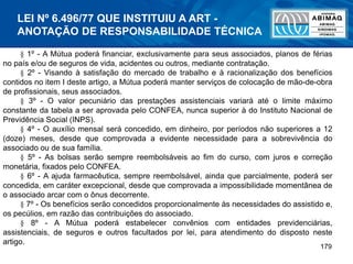 179
§ 1º - A Mútua poderá financiar, exclusivamente para seus associados, planos de férias
no país e/ou de seguros de vida, acidentes ou outros, mediante contratação.
§ 2º - Visando à satisfação do mercado de trabalho e à racionalização dos benefícios
contidos no item I deste artigo, a Mútua poderá manter serviços de colocação de mão-de-obra
de profissionais, seus associados.
§ 3º - O valor pecuniário das prestações assistenciais variará até o limite máximo
constante da tabela a ser aprovada pelo CONFEA, nunca superior à do Instituto Nacional de
Previdência Social (INPS).
§ 4º - O auxílio mensal será concedido, em dinheiro, por períodos não superiores a 12
(doze) meses, desde que comprovada a evidente necessidade para a sobrevivência do
associado ou de sua família.
§ 5º - As bolsas serão sempre reembolsáveis ao fim do curso, com juros e correção
monetária, fixados pelo CONFEA.
§ 6º - A ajuda farmacêutica, sempre reembolsável, ainda que parcialmente, poderá ser
concedida, em caráter excepcional, desde que comprovada a impossibilidade momentânea de
o associado arcar com o ônus decorrente.
§ 7º - Os benefícios serão concedidos proporcionalmente às necessidades do assistido e,
os pecúlios, em razão das contribuições do associado.
§ 8º - A Mútua poderá estabelecer convênios com entidades previdenciárias,
assistenciais, de seguros e outros facultados por lei, para atendimento do disposto neste
artigo.
LEI Nº 6.496/77 QUE INSTITUIU A ART -
ANOTAÇÃO DE RESPONSABILIDADE TÉCNICA
 