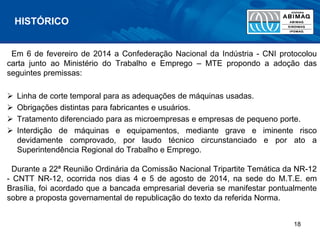 Em 6 de fevereiro de 2014 a Confederação Nacional da Indústria - CNI protocolou
carta junto ao Ministério do Trabalho e Emprego – MTE propondo a adoção das
seguintes premissas:
 Linha de corte temporal para as adequações de máquinas usadas.
 Obrigações distintas para fabricantes e usuários.
 Tratamento diferenciado para as microempresas e empresas de pequeno porte.
 Interdição de máquinas e equipamentos, mediante grave e iminente risco
devidamente comprovado, por laudo técnico circunstanciado e por ato a
Superintendência Regional do Trabalho e Emprego.
Durante a 22ª Reunião Ordinária da Comissão Nacional Tripartite Temática da NR-12
- CNTT NR-12, ocorrida nos dias 4 e 5 de agosto de 2014, na sede do M.T.E. em
Brasília, foi acordado que a bancada empresarial deveria se manifestar pontualmente
sobre a proposta governamental de republicação do texto da referida Norma.
HISTÓRICO
18
 