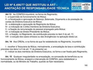 180
Art 13 Ao CONFEA incumbirá, na forma do Regimento:
I - a supervisão do funcionamento da Mútua;
II - a fiscalização e aprovação do Balanço, Balancete, Orçamento e da prestação de
contas da Diretoria Executiva da Mútua;
Ill - a elaboração e aprovação do Regimento da Mútua;
IV - a indicação de 3 (três) membros da Diretoria Executiva;
V - a fixação da remuneração do pessoal empregado peIa Mútua;
VI - a indicação do Diretor-Presidente da Mútua;
VII - a fixação, no Regimento, da contribuição prevista no item II do art. 11;
VIII - a solução dos casos omissos ou das divergências na aplicação desta Lei.
Art. 14 Aos CREAs, e na forma do que for estabelecido no Regimento, incumbirá:
I - recolher à Tesouraria da Mútua, mensalmente, a arrecadação da taxa e contribuição
previstas nos itens I e II do art. 11 da presente Lei;
Il - indicar os dois membros da Diretoria Executiva, na forma a ser fixada pelo Regimento.
Art. 15 Qualquer irregularidade na arrecadação, na concessão de benefícios ou no
funcionamento da Mútua, ensejará a intervenção do CONFEA, para restabelecer a
normalidade, ou do Ministro do Trabalho, quando se fizer necessária.
LEI Nº 6.496/77 QUE INSTITUIU A ART -
ANOTAÇÃO DE RESPONSABILIDADE TÉCNICA
 