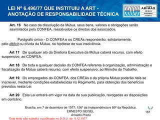 181
Art. 16 No caso de dissolução da Mútua, seus bens, valores e obrigações serão
assimilados pelo CONFEA, ressalvados os direitos dos associados.
Parágrafo único - O CONFEA e os CREAs responderão, solidariamente,
pelo déficit ou dívida da Mútua, na hipótese de sua insolvência.
Art 17 De qualquer ato da Diretoria Executiva da Mútua caberá recurso, com efeito
suspensivo, ao CONFEA.
Art 18 De toda e qualquer decisão do CONFEA referente à organização, administração e
fiscalização da Mútua caberá recurso, com efeito suspensivo, ao Ministro do Trabalho.
Art 19 Os empregados do CONFEA, dos CREAs e da própria Mútua poderão nela se
inscrever, mediante condições estabelecidas no Regimento, para obtenção dos benefícios
previstos nesta Lei.
Art 20 Esta Lei entrará em vigor na data de sua publicação, revogadas as disposições
em contrário.
Brasília, em 7 de dezembro de 1977; 156º da Independência e 89º da República.
ERNESTO GEISEL
Arnaldo Prieto
Este texto não substitui o publicado no D.O.U. de 9.12.1977
LEI Nº 6.496/77 QUE INSTITUIU A ART -
ANOTAÇÃO DE RESPONSABILIDADE TÉCNICA
 