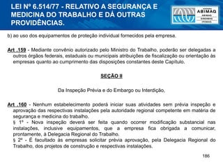 186
b) ao uso dos equipamentos de proteção individual fornecidos pela empresa.
Art .159 - Mediante convênio autorizado pelo Ministro do Trabalho, poderão ser delegadas a
outros órgãos federais, estaduais ou municipais atribuições de fiscalização ou orientação às
empresas quanto ao cumprimento das disposições constantes deste Capítulo.
SEÇÃO II
Da Inspeção Prévia e do Embargo ou Interdição,
Art .160 - Nenhum estabelecimento poderá iniciar suas atividades sem prévia inspeção e
aprovação das respectivas instalações pela autoridade regional competente em matéria de
segurança e medicina do trabalho.
§ 1º - Nova inspeção deverá ser feita quando ocorrer modificação substancial nas
instalações, inclusive equipamentos, que a empresa fica obrigada a comunicar,
prontamente, à Delegacia Regional do Trabalho.
§ 2º - É facultado às empresas solicitar prévia aprovação, pela Delegacia Regional do
Trabalho, dos projetos de construção e respectivas instalações.
LEI Nº 6.514/77 - RELATIVO A SEGURANÇA E
MEDICINA DO TRABALHO E DÁ OUTRAS
PROVIDÊNCIAS.
 