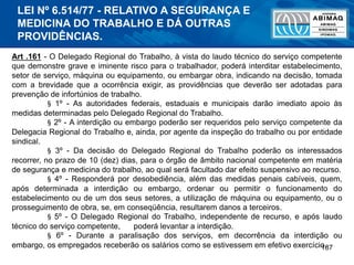 187
Art .161 - O Delegado Regional do Trabalho, à vista do laudo técnico do serviço competente
que demonstre grave e iminente risco para o trabalhador, poderá interditar estabelecimento,
setor de serviço, máquina ou equipamento, ou embargar obra, indicando na decisão, tomada
com a brevidade que a ocorrência exigir, as providências que deverão ser adotadas para
prevenção de infortúnios de trabalho.
§ 1º - As autoridades federais, estaduais e municipais darão imediato apoio às
medidas determinadas pelo Delegado Regional do Trabalho.
§ 2º - A interdição ou embargo poderão ser requeridos pelo serviço competente da
Delegacia Regional do Trabalho e, ainda, por agente da inspeção do trabalho ou por entidade
sindical.
§ 3º - Da decisão do Delegado Regional do Trabalho poderão os interessados
recorrer, no prazo de 10 (dez) dias, para o órgão de âmbito nacional competente em matéria
de segurança e medicina do trabalho, ao qual será facultado dar efeito suspensivo ao recurso.
§ 4º - Responderá por desobediência, além das medidas penais cabíveis, quem,
após determinada a interdição ou embargo, ordenar ou permitir o funcionamento do
estabelecimento ou de um dos seus setores, a utilização de máquina ou equipamento, ou o
prosseguimento de obra, se, em conseqüência, resultarem danos a terceiros.
§ 5º - O Delegado Regional do Trabalho, independente de recurso, e após laudo
técnico do serviço competente, poderá levantar a interdição.
§ 6º - Durante a paralisação dos serviços, em decorrência da interdição ou
embargo, os empregados receberão os salários como se estivessem em efetivo exercício.
LEI Nº 6.514/77 - RELATIVO A SEGURANÇA E
MEDICINA DO TRABALHO E DÁ OUTRAS
PROVIDÊNCIAS.
 