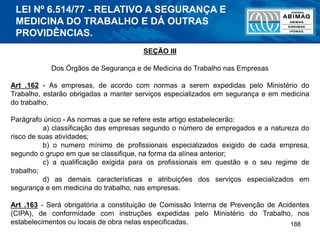 188
SEÇÃO III
Dos Órgãos de Segurança e de Medicina do Trabalho nas Empresas
Art .162 - As empresas, de acordo com normas a serem expedidas pelo Ministério do
Trabalho, estarão obrigadas a manter serviços especializados em segurança e em medicina
do trabalho.
Parágrafo único - As normas a que se refere este artigo estabelecerão:
a) classificação das empresas segundo o número de empregados e a natureza do
risco de suas atividades;
b) o numero mínimo de profissionais especializados exigido de cada empresa,
segundo o grupo em que se classifique, na forma da alínea anterior;
c) a qualificação exigida para os profissionais em questão e o seu regime de
trabalho;
d) as demais características e atribuições dos serviços especializados em
segurança e em medicina do trabalho, nas empresas.
Art .163 - Será obrigatória a constituição de Comissão Interna de Prevenção de Acidentes
(CIPA), de conformidade com instruções expedidas pelo Ministério do Trabalho, nos
estabelecimentos ou locais de obra nelas especificadas.
LEI Nº 6.514/77 - RELATIVO A SEGURANÇA E
MEDICINA DO TRABALHO E DÁ OUTRAS
PROVIDÊNCIAS.
 