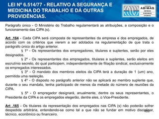 189
Parágrafo único - O Ministério do Trabalho regulamentará as atribuições, a composição e o
funcionamento das CIPA (s).
Art .164 - Cada CIPA será composta de representantes da empresa e dos empregados, de
acordo com os critérios que vierem a ser adotados na regulamentação de que trata o
parágrafo único do artigo anterior.
§ 1º - Os representantes dos empregadores, titulares e suplentes, serão por eles
designados.
§ 2º - Os representantes dos empregados, titulares e suplentes, serão eleitos em
escrutínio secreto, do qual participem, independentemente de filiação sindical, exclusivamente
os empregados interessados.
§ 3º - O mandato dos membros eleitos da CIPA terá a duração de 1 (um) ano,
permitida uma reeleição.
§ 4º - O disposto no parágrafo anterior não se aplicará ao membro suplente que,
durante o seu mandato, tenha participado de menos da metade do número de reuniões da
CIPA.
§ 5º - O empregador designará, anualmente, dentre os seus representantes, o
Presidente da CIPA e os empregados elegerão, dentre eles, o Vice-Presidente.
Art .165 - Os titulares da representação dos empregados nas CIPA (s) não poderão sofrer
despedida arbitrária, entendendo-se como tal a que não se fundar em motivo disciplinar,
técnico, econômico ou financeiro.
LEI Nº 6.514/77 - RELATIVO A SEGURANÇA E
MEDICINA DO TRABALHO E DÁ OUTRAS
PROVIDÊNCIAS.
 