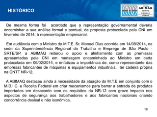 19
De mesma forma foi acordado que a representação governamental deveria
encaminhar a sua análise formal e pontual, da proposta protocolada pela CNI em
fevereiro de 2014, à representação empresarial.
Em audiência com o Ministro do M.T.E. Sr. Manoel Dias ocorrida em 14/08/2014, na
sede da Superintendência Regional do Trabalho e Emprego de São Paulo -
SRTE/SP, a ABIMAQ reiterou o apoio e alinhamento com as premissas
apresentadas pela CNI em mensagem encaminhada ao Ministro em carta
protocolada em 06/02/2014, e enfatizou a importância de, como representante das
empresas fabricantes de máquinas e equipamentos industriais, ter cadeira própria
na CNTT NR-12.
A ABIMAQ destacou ainda a necessidade da atuação do M.T.E em conjunto com o
M.D.I.C. e Receita Federal em criar mecanismos para barrar a entrada de produtos
importados em desacordo com os requisitos da NR-12 com grave impacto nos
aspectos de segurança aos trabalhadores e aos fabricantes nacionais criando
concorrência desleal e não isonômica.
HISTÓRICO
 