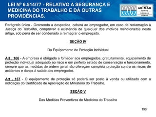 190
Parágrafo único - Ocorrendo a despedida, caberá ao empregador, em caso de reclamação à
Justiça do Trabalho, comprovar a existência de qualquer dos motivos mencionados neste
artigo, sob pena de ser condenado a reintegrar o empregado.
SEÇÃO IV
Do Equipamento de Proteção Individual
Art . 166 - A empresa é obrigada a fornecer aos empregados, gratuitamente, equipamento de
proteção individual adequado ao risco e em perfeito estado de conservação e funcionamento,
sempre que as medidas de ordem geral não ofereçam completa proteção contra os riscos de
acidentes e danos à saúde dos empregados.
Art . 167 - O equipamento de proteção só poderá ser posto à venda ou utilizado com a
indicação do Certificado de Aprovação do Ministério do Trabalho.
SEÇÃO V
Das Medidas Preventivas de Medicina do Trabalho
LEI Nº 6.514/77 - RELATIVO A SEGURANÇA E
MEDICINA DO TRABALHO E DÁ OUTRAS
PROVIDÊNCIAS.
 