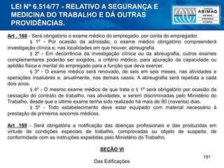 191
Art . 168 - Será obrigatório o exame médico do empregado, por conta do empregador.
§ 1º - Por ocasião da admissão, o exame médico obrigatório compreenderá
investigação clínica e, nas localidades em que houver, abreugrafia.
§ 2º - Em decorrência da investigação clínica ou da abreugrafia, outros exames
complementares poderão ser exigidos, a critério médico, para apuração da capacidade ou
aptidão física e mental do empregado para a função que deva exercer.
§ 3º - O exame médico será renovado, de seis em seis meses, nas atividades e
operações insalubres e, anualmente, nos demais casos. A abreugrafia será repetida a cada
dois anos.
§ 4º - O mesmo exame médico de que trata o § 1º será obrigatório por ocasião da
cessação do contrato de trabalho, nas atividades, a serem discriminadas pelo Ministério do
Trabalho, desde que o último exame tenha sido realizado há mais de 90 (noventa) dias.
§ 5º - Todo estabelecimento deve estar equipado com material necessário à
prestação de primeiros socorros médicos.
Art .169 - Será obrigatória a notificação das doenças profissionais e das produzidas em
virtude de condições especiais de trabalho, comprovadas ou objeto de suspeita, de
conformidade com as instruções expedidas pelo Ministério do Trabalho.
SEÇÃO VI
Das Edificações
LEI Nº 6.514/77 - RELATIVO A SEGURANÇA E
MEDICINA DO TRABALHO E DÁ OUTRAS
PROVIDÊNCIAS.
 