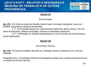 193
SEÇÃO VII
Da Iluminação
Art .175 - Em todos os locais de trabalho deverá haver iluminação adequada, natural ou
artificial, apropriada à natureza da atividade.
§ 1º - A iluminação deverá ser uniformemente distribuída, geral e difusa, a fim de
evitar ofuscamento, reflexos incômodos, sombras e contrastes excessivos.
§ 2º - O Ministério do Trabalho estabelecerá os níveis mínimos de iluminamento a
serem observados.
SEÇÃO VIII
Do Conforto Térmico
Art .176 - Os locais de trabalho deverão ter ventilação natural, compatível com o serviço
realizado.
Parágrafo único - A ventilação artificial será obrigatória sempre que a natural não preencha as
condições de conforto térmico.
LEI Nº 6.514/77 - RELATIVO A SEGURANÇA E
MEDICINA DO TRABALHO E DÁ OUTRAS
PROVIDÊNCIAS.
 