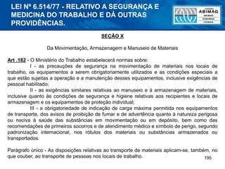 195
SEÇÃO X
Da Movimentação, Armazenagem e Manuseio de Materiais
Art .182 - O Ministério do Trabalho estabelecerá normas sobre:
I - as precauções de segurança na movimentação de materiais nos locais de
trabalho, os equipamentos a serem obrigatoriamente utilizados e as condições especiais a
que estão sujeitas a operação e a manutenção desses equipamentos, inclusive exigências de
pessoal habilitado;
II - as exigências similares relativas ao manuseio e à armazenagem de materiais,
inclusive quanto às condições de segurança e higiene relativas aos recipientes e locais de
armazenagem e os equipamentos de proteção individual;
III - a obrigatoriedade de indicação de carga máxima permitida nos equipamentos
de transporte, dos avisos de proibição de fumar e de advertência quanto à natureza perigosa
ou nociva à saúde das substâncias em movimentação ou em depósito, bem como das
recomendações de primeiros socorros e de atendimento médico e símbolo de perigo, segundo
padronização internacional, nos rótulos dos materiais ou substâncias armazenados ou
transportados.
Parágrafo único - As disposições relativas ao transporte de materiais aplicam-se, também, no
que couber, ao transporte de pessoas nos locais de trabalho.
LEI Nº 6.514/77 - RELATIVO A SEGURANÇA E
MEDICINA DO TRABALHO E DÁ OUTRAS
PROVIDÊNCIAS.
 