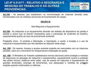 196
Art.183 - As pessoas que trabalharem na movimentação de materiais deverão estar
familiarizados com os métodos raciocinais de levantamento de cargas.
SEÇÃO XI
Das Máquinas e Equipamentos
Art.184 - As máquinas e os equipamentos deverão ser dotados de dispositivos de partida e
parada e outros que se fizerem necessários para a prevenção de acidentes do trabalho,
especialmente quanto ao risco de acionamento acidental.
Parágrafo único - É proibida a fabricação, a importação, a venda, a locação e o uso de
máquinas e equipamentos que não atendam ao disposto neste artigo.
Art .185 - Os reparos, limpeza e ajustes somente poderão ser executados com as máquinas
paradas, salvo se o movimento for indispensável à realização do ajuste.
Art .186 - O Ministério do Trabalho estabelecerá normas adicionais sobre proteção e medidas
de segurança na operação de máquinas e equipamentos, especialmente quanto à proteção
das partes móveis, distância entre estas, vias de acesso às máquinas e equipamentos de
grandes dimensões, emprego de ferramentas, sua adequação e medidas de proteção
exigidas quando motorizadas ou elétricas.
LEI Nº 6.514/77 - RELATIVO A SEGURANÇA E
MEDICINA DO TRABALHO E DÁ OUTRAS
PROVIDÊNCIAS.
 